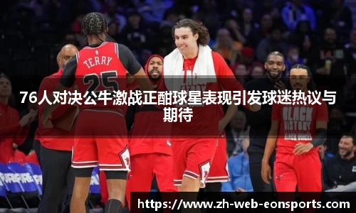 76人对决公牛激战正酣球星表现引发球迷热议与期待